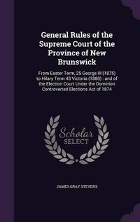 Cover image for General Rules of the Supreme Court of the Province of New Brunswick: From Easter Term, 25 George III (1875) to Hilary Term 43 Victoria (1880): And of the Election Court Under the Dominion Controverted Elections Act of 1874