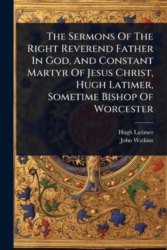 Cover image for The Sermons Of The Right Reverend Father In God, And Constant Martyr Of Jesus Christ, Hugh Latimer, Sometime Bishop Of Worcester