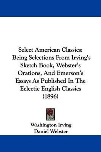 Select American Classics: Being Selections from Irving's Sketch Book, Webster's Orations, and Emerson's Essays as Published in the Eclectic English Classics (1896)