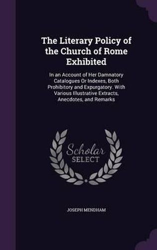 Cover image for The Literary Policy of the Church of Rome Exhibited: In an Account of Her Damnatory Catalogues or Indexes, Both Prohibitory and Expurgatory. with Various Illustrative Extracts, Anecdotes, and Remarks