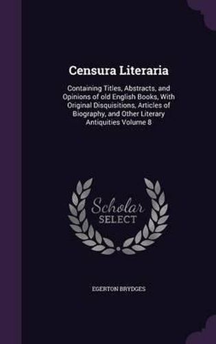 Censura Literaria: Containing Titles, Abstracts, and Opinions of Old English Books, with Original Disquisitions, Articles of Biography, and Other Literary Antiquities Volume 8