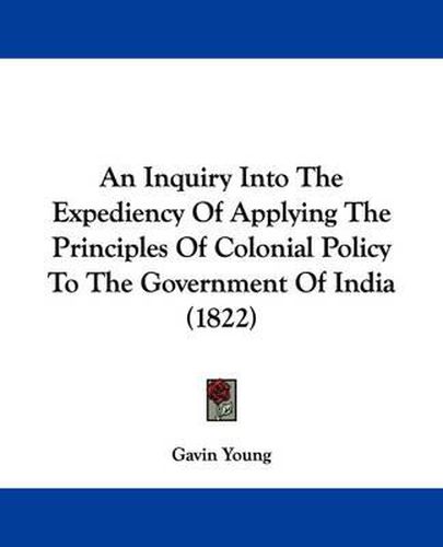 Cover image for An Inquiry Into The Expediency Of Applying The Principles Of Colonial Policy To The Government Of India (1822)