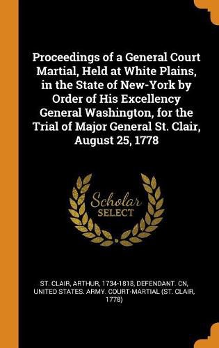 Proceedings of a General Court Martial, Held at White Plains, in the State of New-York by Order of His Excellency General Washington, for the Trial of Major General St. Clair, August 25, 1778