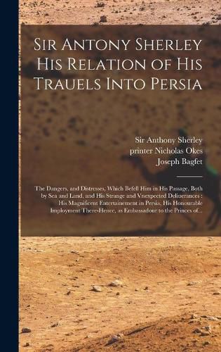 Cover image for Sir Antony Sherley His Relation of His Trauels Into Persia: the Dangers, and Distresses, Which Befell Him in His Passage, Both by Sea and Land, and His Strange and Vnexpected Deliuerances: His Magnificent Entertainement in Persia, His Honourable...