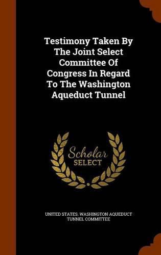 Cover image for Testimony Taken by the Joint Select Committee of Congress in Regard to the Washington Aqueduct Tunnel