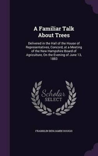 A Familiar Talk about Trees: Delivered in the Hall of the House of Representatives, Concord, at a Meeting of the New Hampshire Board of Agriculture, on the Evening of June 13, 1883