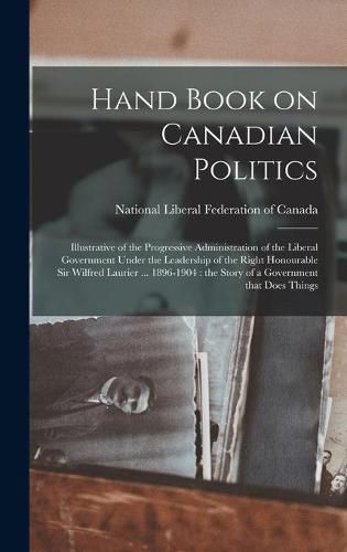 Cover image for Hand Book on Canadian Politics [microform]: Illustrative of the Progressive Administration of the Liberal Government Under the Leadership of the Right Honourable Sir Wilfred Laurier ... 1896-1904: the Story of a Government That Does Things