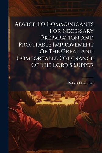 Cover image for Advice To Communicants For Necessary Preparation And Profitable Improvement Of The Great And Comfortable Ordinance Of The Lord's Supper