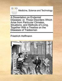 Cover image for A Dissertation on Endemial Diseases: Or, Those Disorders Which Arise from Particular Climates, Situations, and Methods of Living. Together with a Treatise on the Diseases of Tradesmen