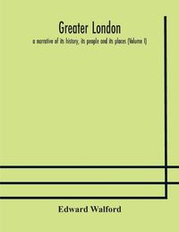 Cover image for Greater London: a narrative of its history, its people and its places (Volume I)