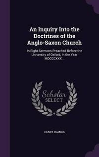 Cover image for An Inquiry Into the Doctrines of the Anglo-Saxon Church: In Eight Sermons Preached Before the University of Oxford, in the Year MDCCCXXX ..