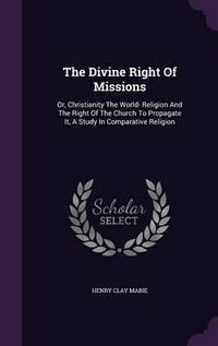 Cover image for The Divine Right of Missions: Or, Christianity the World- Religion and the Right of the Church to Propagate It, a Study in Comparative Religion