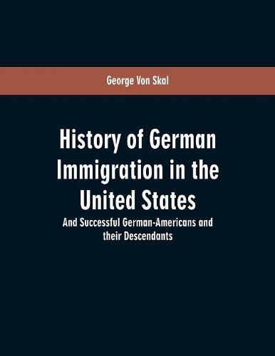 History Of German Immigration In The United States: And Successful German-Americans And Their Descendants