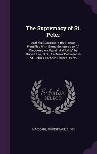 The Supremacy of St. Peter: And His Successors the Roman Pontiffs; With Some Strictures on a Discourse on Papal Infallibility by Robert Lee, D.D.; Lectures Delivered in St. John's Catholic Church, Perth