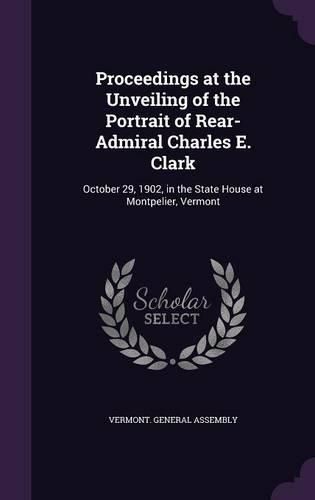 Proceedings at the Unveiling of the Portrait of Rear-Admiral Charles E. Clark: October 29, 1902, in the State House at Montpelier, Vermont