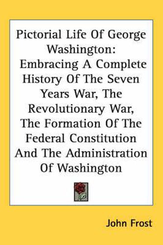 Cover image for Pictorial Life of George Washington: Embracing a Complete History of the Seven Years War, the Revolutionary War, the Formation of the Federal Constitution and the Administration of Washington