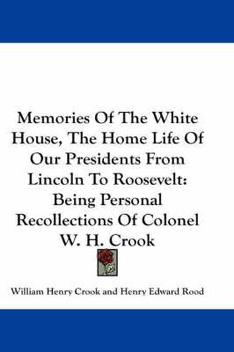 Cover image for Memories of the White House, the Home Life of Our Presidents from Lincoln to Roosevelt: Being Personal Recollections of Colonel W. H. Crook