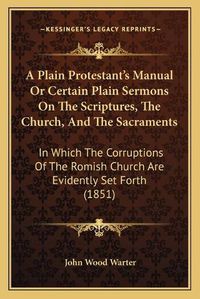 Cover image for A Plain Protestant's Manual or Certain Plain Sermons on the Scriptures, the Church, and the Sacraments: In Which the Corruptions of the Romish Church Are Evidently Set Forth (1851)