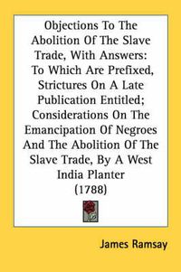 Cover image for Objections to the Abolition of the Slave Trade, with Answers: To Which Are Prefixed, Strictures on a Late Publication Entitled; Considerations on the Emancipation of Negroes and the Abolition of the Slave Trade, by a West India Planter (1788)