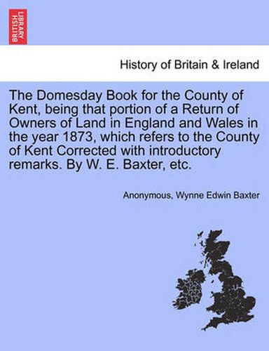 Cover image for The Domesday Book for the County of Kent, Being That Portion of a Return of Owners of Land in England and Wales in the Year 1873, Which Refers to the County of Kent Corrected with Introductory Remarks. by W. E. Baxter, Etc.