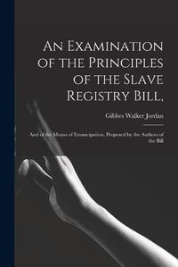 Cover image for An Examination of the Principles of the Slave Registry Bill,: and of the Means of Emancipation, Proposed by the Authors of the Bill