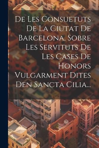 Cover image for De Les Consuetuts De La Ciutat De Barcelona, Sobre Les Servituts De Les Cases De Honors Vulgarment Dites Den Sancta Cilia...