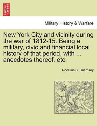 Cover image for New York City and Vicinity During the War of 1812-15. Being a Military, Civic and Financial Local History of That Period, with ... Anecdotes Thereof, Etc, Vol. I