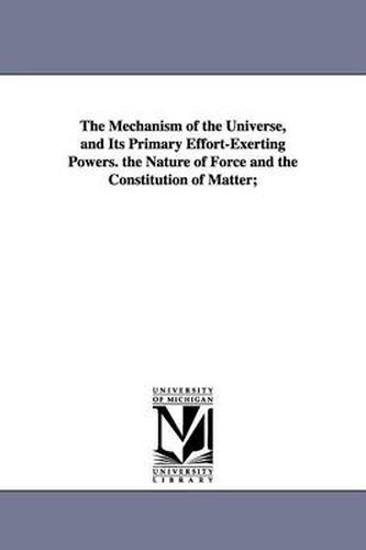 Cover image for The Mechanism of the Universe, and Its Primary Effort-Exerting Powers. the Nature of Force and the Constitution of Matter;