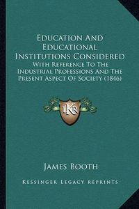 Cover image for Education and Educational Institutions Considered: With Reference to the Industrial Professions and the Present Aspect of Society (1846)