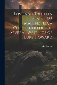 Cover image for Love and Truth in Plainness Manifested, a Collection of the Several Writings of Luke Howard