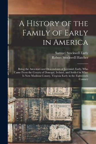 Cover image for A History of the Family of Early in America: Being the Ancestors and Descendents of Jeremiah Early, Who Came From the County of Donegal, Ireland, and Settled in What is Now Madison County, Virginia Early in the Eighteenth Century