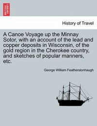 Cover image for A Canoe Voyage Up the Minnay Sotor, with an Account of the Lead and Copper Deposits in Wisconsin, of the Gold Region in the Cherokee Country, and Sketches of Popular Manners, Etc.