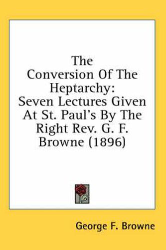 The Conversion of the Heptarchy: Seven Lectures Given at St. Paul's by the Right REV. G. F. Browne (1896)