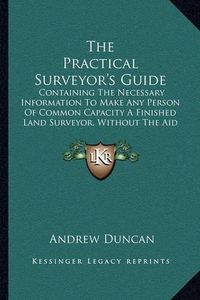 Cover image for The Practical Surveyor's Guide: Containing the Necessary Information to Make Any Person of Common Capacity a Finished Land Surveyor, Without the Aid of a Teacher (1892)