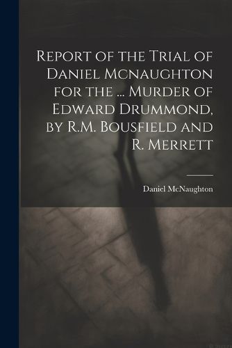 Cover image for Report of the Trial of Daniel Mcnaughton for the ... Murder of Edward Drummond, by R.M. Bousfield and R. Merrett