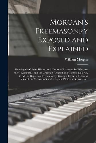 Morgan's Freemasonry Exposed and Explained: Showing the Origin, History and Nature of Masonry, Its Effects on the Government, and the Christian Religion and Containing a Key to All the Degrees of Freemasonry, Giving a Clear and Correct View of The...