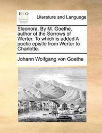 Cover image for Eleonora. by M. Goethe, Author of the Sorrows of Werter. to Which Is Added a Poetic Epistle from Werter to Charlotte.