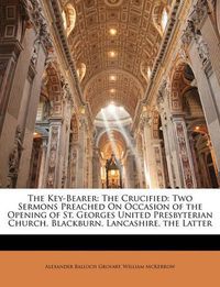 Cover image for The Key-Bearer: The Crucified: Two Sermons Preached on Occasion of the Opening of St. Georges United Presbyterian Church, Blackburn, Lancashire. the Latter