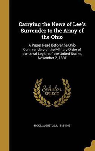 Cover image for Carrying the News of Lee's Surrender to the Army of the Ohio: A Paper Read Before the Ohio Commandery of the Military Order of the Loyal Legion of the United States, November 2, 1887