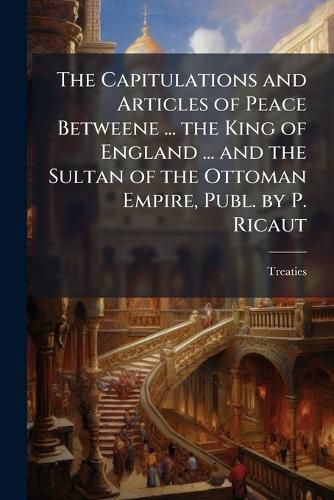 Cover image for The Capitulations and Articles of Peace Betweene ... the King of England ... and the Sultan of the Ottoman Empire, Publ. by P. Ricaut