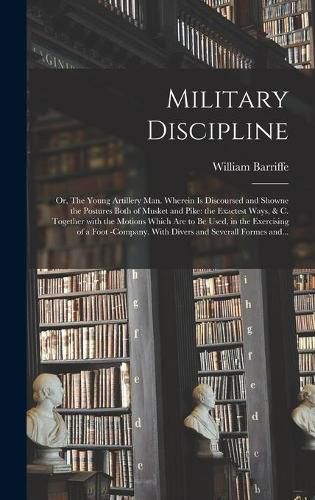 Military Discipline: or, The Young Artillery Man. Wherein is Discoursed and Showne the Postures Both of Musket and Pike: the Exactest Ways, & C. Together With the Motions Which Are to Be Used, in the Exercising of a Foot -company. With Divers And...