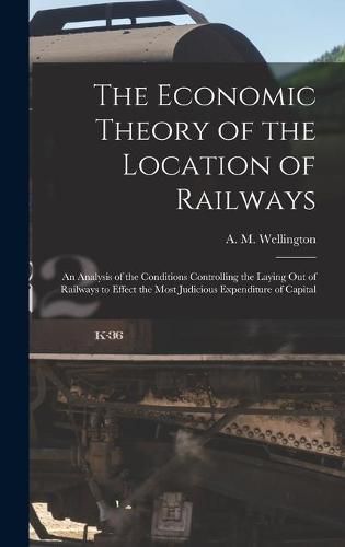 Cover image for The Economic Theory of the Location of Railways [microform]; an Analysis of the Conditions Controlling the Laying out of Railways to Effect the Most Judicious Expenditure of Capital