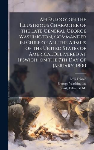 Cover image for An Eulogy on the Illustrious Character of the Late General George Washington, Commander in Chief of All the Armies of the United States of America...Delivered at Ipswich, on the 7th Day of January, 1800
