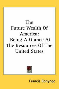 Cover image for The Future Wealth Of America: Being A Glance At The Resources Of The United States