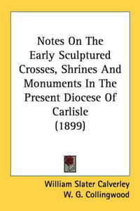 Cover image for Notes on the Early Sculptured Crosses, Shrines and Monuments in the Present Diocese of Carlisle (1899)