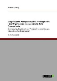 Cover image for Die politische Komponente der Frankophonie - Die Organisation internationale de la Francophonie: Entwicklung, Strukturen und Perspektiven einer jungen internationalen Organisation