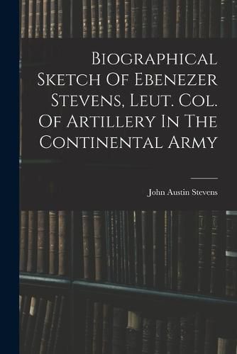 Biographical Sketch Of Ebenezer Stevens, Leut. Col. Of Artillery In The Continental Army