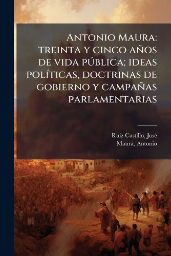 Cover image for Antonio Maura: Treinta y Cinco a OS de Vida P Blica; Ideas Pol Ticas, Doctrinas de Gobierno y Campa as Parlamentarias