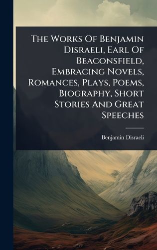 Cover image for The Works Of Benjamin Disraeli, Earl Of Beaconsfield, Embracing Novels, Romances, Plays, Poems, Biography, Short Stories And Great Speeches