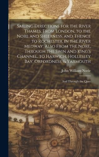 Cover image for Sailing Directions for the River Thames, From London, to the Nore and Sheerness, and Thence to Rochester, in the River Medway; Also From the Nore, Through the Swin and King's Channel, to Harwich, Hollesley Bay, Orfordness, & Yarmouth